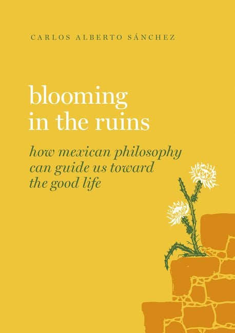 Blooming in the Ruins: How Mexican Philosophy Can Guide Us Toward the Good Life