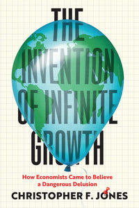 Invention of Infinite Growth: How Economists Came to Believe a Dangerous Delusion