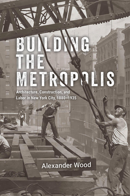 Building the Metropolis: Architecture, Construction, and Labor in New York City, 1880-1935