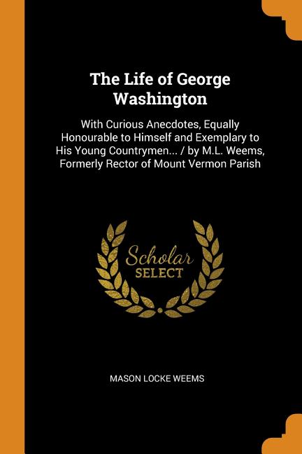 Life of George Washington: With Curious Anecdotes, Equally Honourable to Himself and Exemplary to His Young Countrymen... / By M.L. Weems, Former