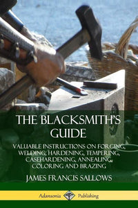 Blacksmith's Guide: Valuable Instructions on Forging, Welding, Hardening, Tempering, Casehardening, Annealing, Coloring and Brazing