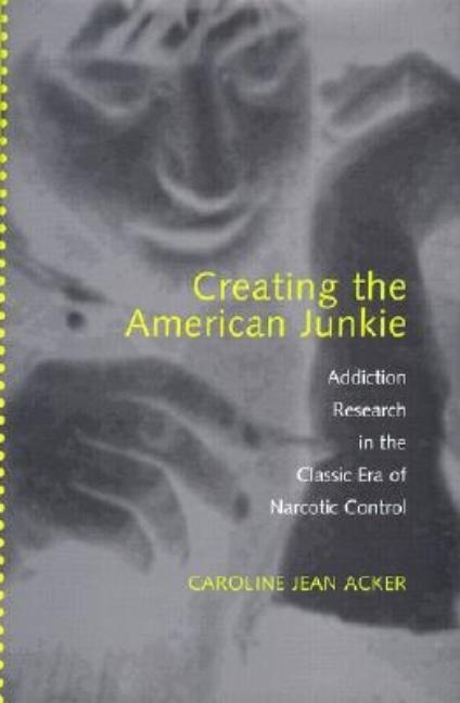 Creating the American Junkie: Addiction Research in the Classic Era of Narcotic Control