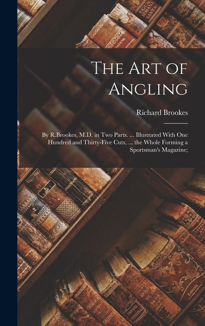 The Art of Angling: By R.Brookes, M.D. in Two Parts. ... Illustrated With One Hundred and Thirty-Five Cuts, ... the Whole Forming a Sportsman's Magazine;