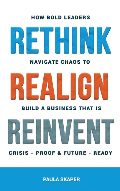 Rethink, Realign, Reinvent: How Bold Leaders Navigate Chaos to Build a Business That Is Crisis-Proof and Future-Ready