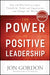 Power of Positive Leadership: How and Why Positive Leaders Transform Teams and Organizations and Change the World
