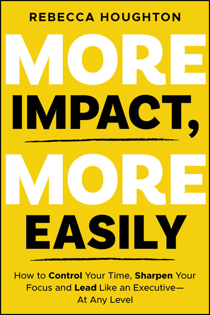 More Impact, More Easily: How to Control Your Time, Sharpen Your Focus and Lead Like an Executive � At Any Level