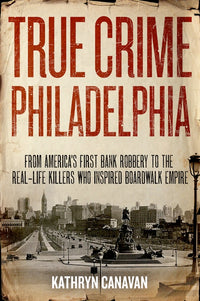 True Crime Philadelphia: From America's First Bank Robbery to the Real-Life Killers Who Inspired Boardwalk Empire