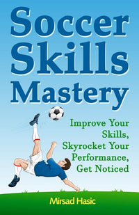 Soccer Skills Mastery: Improve Your Skills, Skyrocket Your Performance, Get Noticed