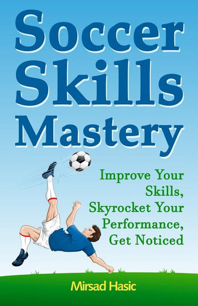 Soccer Skills Mastery: Improve Your Skills, Skyrocket Your Performance, Get Noticed