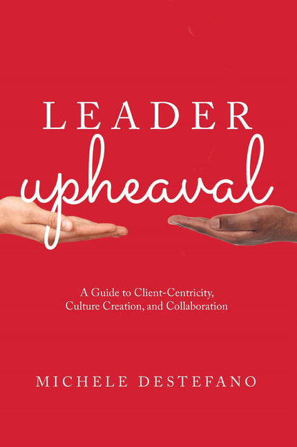Leader Upheaval: A Guide to Client-Centricity, Culture Creation, and Collaboration