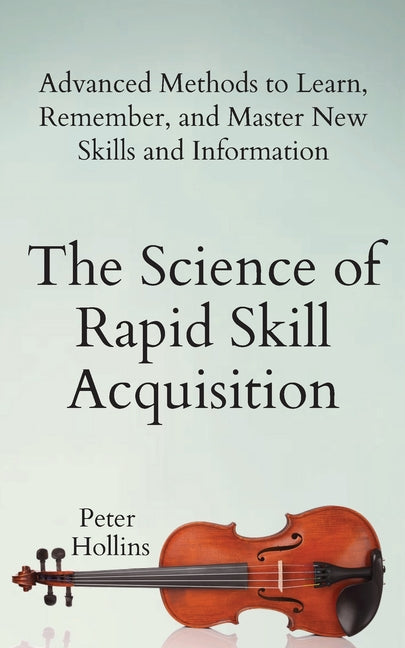 Science of Rapid Skill Acquisition: Advanced Methods to Learn, Remember, and Master New Skills and Information