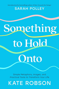 Something to Hold Onto: Simple Metaphors, Images, and Practical Tools to Transform Your Life