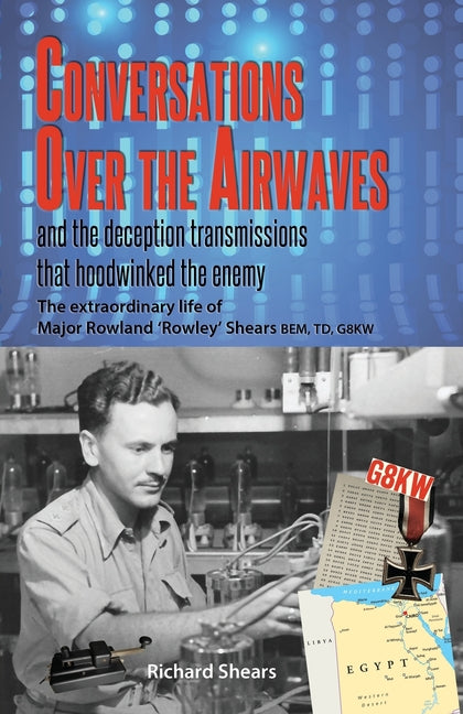 Conversations over the Airwaves ... and the deception transmissions that hoodwinked the enemy: The extraordinary life of Major Rowland 'Rowley' Shears