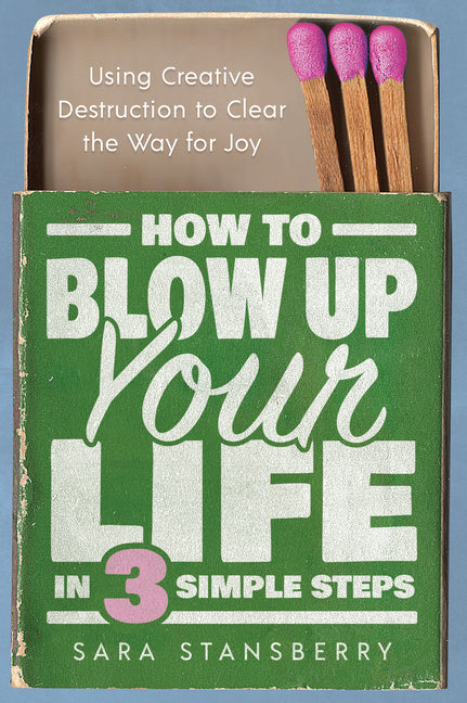 How to Blow Up Your Life in Three Simple Steps: Using Creative Destruction to Clear the Way for Joy