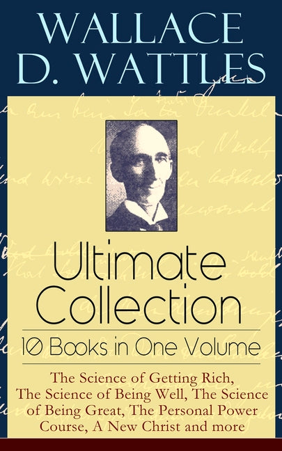 Wallace D. Wattles Ultimate Collection - 10 Books in One Volume: The Science of Getting Rich, the Science of Being Well, the Science of Being Great, t