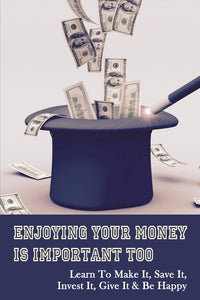 Enjoying Your Money Is Important Too: Learn To Make It, Save It, Invest It, Give It & Be Happy: Giving Away Some Of Your Money Can Make You Happier