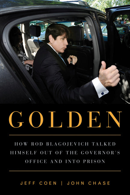 Golden: How Rod Blagojevich Talked Himself Out of the Governor's Office and Into Prison