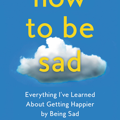 How to Be Sad: Everything I've Learned About Getting Happier by Being Sad