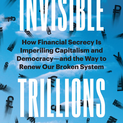 Invisible Trillions: How Financial Secrecy Is Imperiling Capitalism and Democracy and the Way to Renew Our Broken System