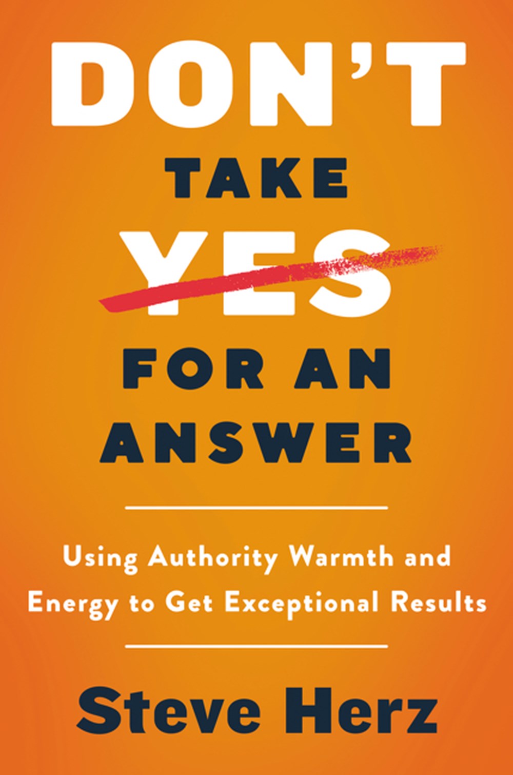 Don't Take Yes for an Answer Using Authority, Warmth, and Energy to Get Exceptional Results