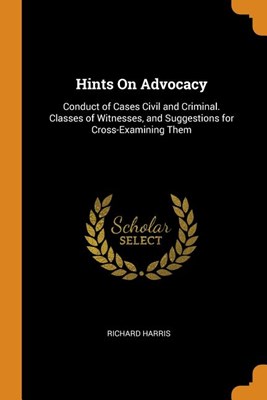  Hints On Advocacy: Conduct of Cases Civil and Criminal. Classes of Witnesses, and Suggestions for Cross-Examining Them