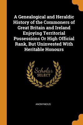 A Genealogical and Heraldic History of the Commoners of Great Britain and Ireland Enjoying Territorial Possessions or High Official Rank, But Uninvest