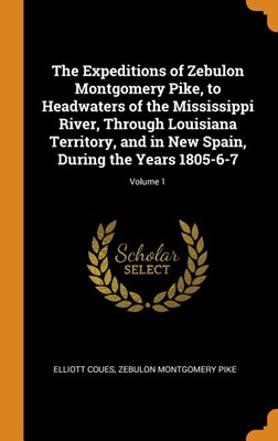 The Expeditions of Zebulon Montgomery Pike, to Headwaters of the Mississippi River, Through Louisiana Territory, and in New Spain, During the Years 18