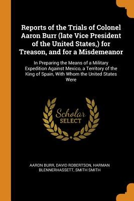 Reports of the Trials of Colonel Aaron Burr (Late Vice President of the United States, ) for Treason, and for a Misdemeanor: In Preparing the Means of
