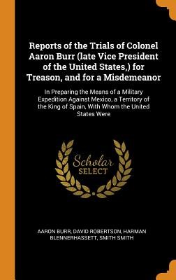 Reports of the Trials of Colonel Aaron Burr (Late Vice President of the United States, ) for Treason, and for a Misdemeanor: In Preparing the Means of