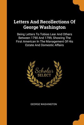  Letters and Recollections of George Washington: Being Letters to Tobias Lear and Others Between 1790 and 1799, Showing the First American in the Manag