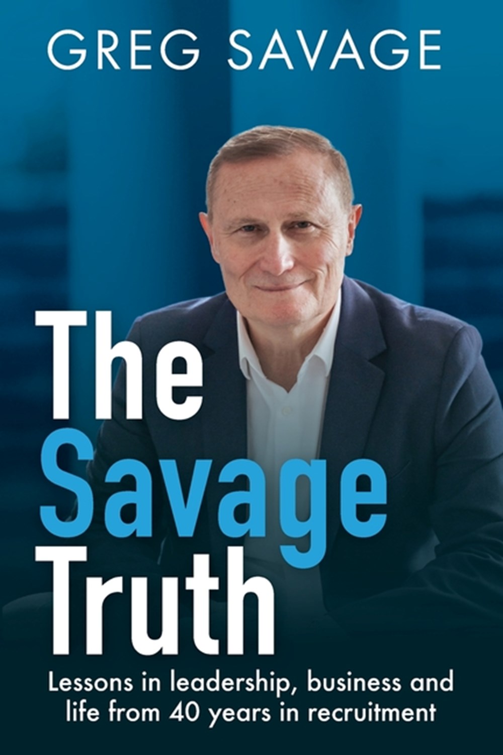 Savage Truth Lessons in Leadership, Business and Life from 40 Years in Recruitment