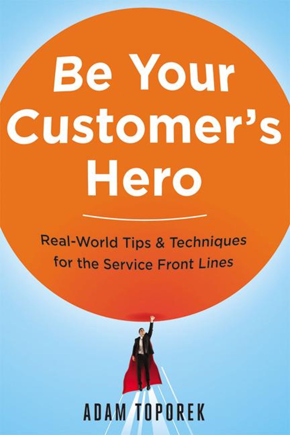 Be Your Customer's Hero Real-World Tips and Techniques for the Service Front Lines