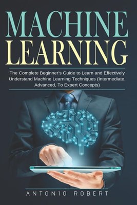  Machine learning: The Complete Beginner's Guide to Learn and Effectively Understand Machine Learning Techniques (Intermediate, Advanced,