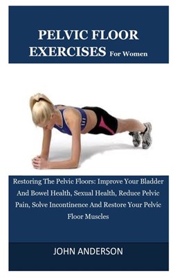 Pelvic Floor Exercises For Women: Restoring The Pelvic Floors: Improve Your Bladder And Bowel Health, Sexual Health, Reduce Pelvic Pain, Solve Inconti