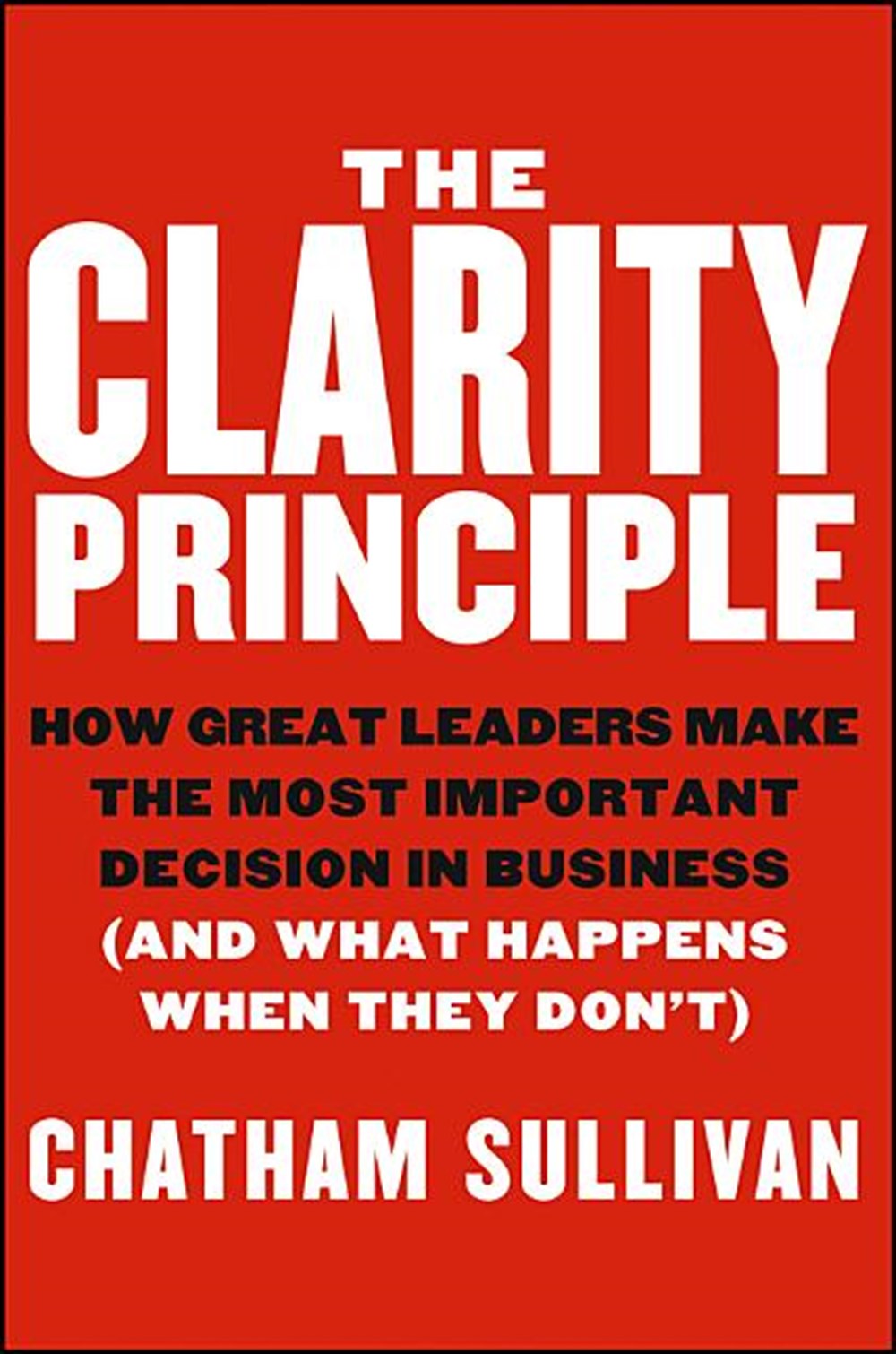 Clarity Principle How Great Leaders Make the Most Important Decision in Business (and What Happens W