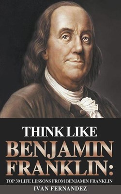Think Like Benjamin Franklin: Top 30 Life Lessons from Benjamin Franklin