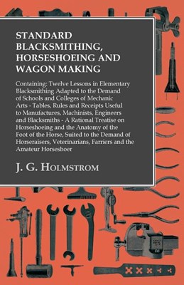  Standard Blacksmithing, Horseshoeing and Wagon Making: Containing: Twelve Lessons in Elementary Blacksmithing Adapted to the Demand of Schools and Col