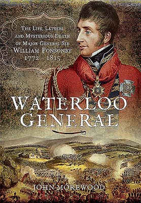  Waterloo General: The Life, Letters and Mysterious Death of Major General Sir William Ponsonby 1772 - 1815