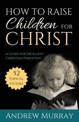 How to Raise Children for Christ: A Guide for Excellent Christian Parenting