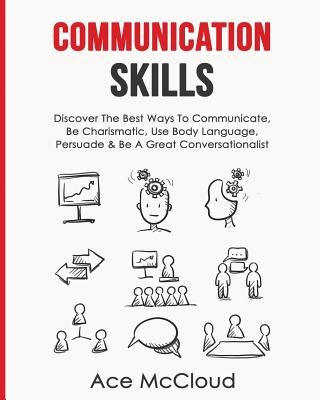 Communication Skills: Discover The Best Ways To Communicate, Be Charismatic, Use Body Language, Persuade & Be A Great Conversationalist