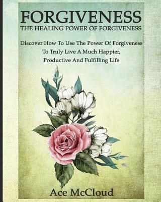 Forgiveness: The Healing Power Of Forgiveness: Discover How To Use The Power Of Forgiveness To Truly Live A Much Happier, Productiv