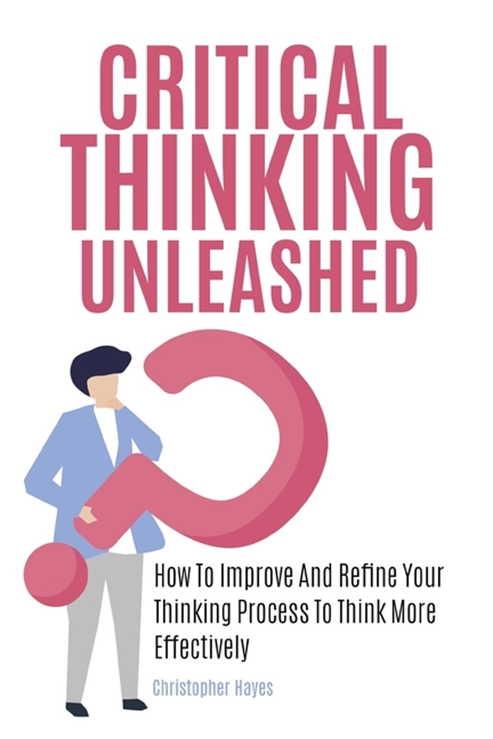 Critical Thinking Unleashed: How To Improve And Refine Your Thinking Process To Think More Effective