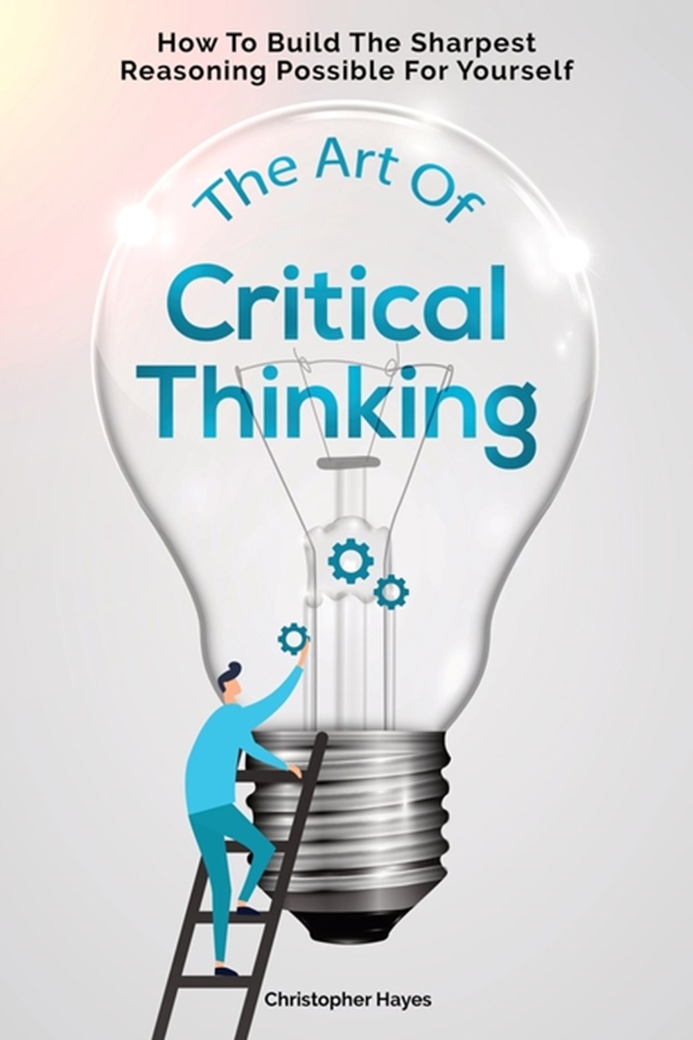 Art Of Critical Thinking: How To Build The Sharpest Reasoning Possible For Yourself