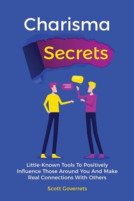 Charisma Secrets: Little-Known Tools To Positively Influence Those Around You And Make Real Connections With Others