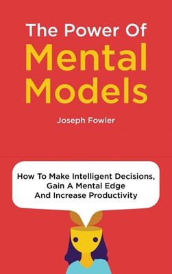 The Power Of Mental Models: How To Make Intelligent Decisions, Gain A Mental Edge And Increase Productivity