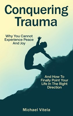  Conquering Trauma: Why You Cannot Experience Peace And Joy And How To Finally Point Your Life In The Right Direction