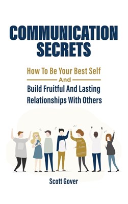  Communication Secrets: How To Be Your Best Self And Build Fruitful And Lasting Relationships With Others