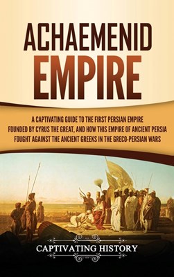 Achaemenid Empire: A Captivating Guide to the First Persian Empire Founded by Cyrus the Great, and How This Empire of Ancient Persia Foug