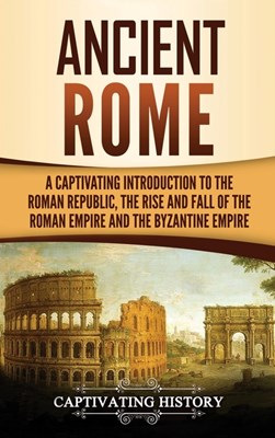 Ancient Rome: A Captivating Introduction to the Roman Republic, The Rise and Fall of the Roman Empire, and The Byzantine Empire