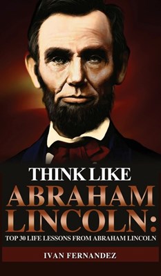 Think Like Abraham Lincoln: Top 30 Life Lessons from Abraham Lincoln